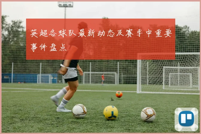 英超各球队最新动态及赛季中重要事件盘点