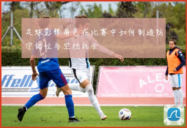 足球影锋角色在比赛中如何制造防守错位与空档机会