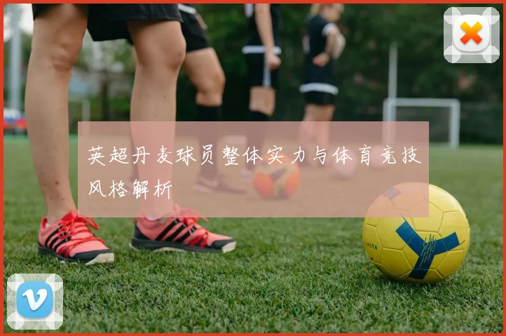 英超丹麦球员整体实力与体育竞技风格解析