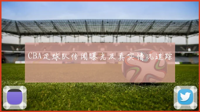 CBA足球队传闻曝光及真实情况追踪