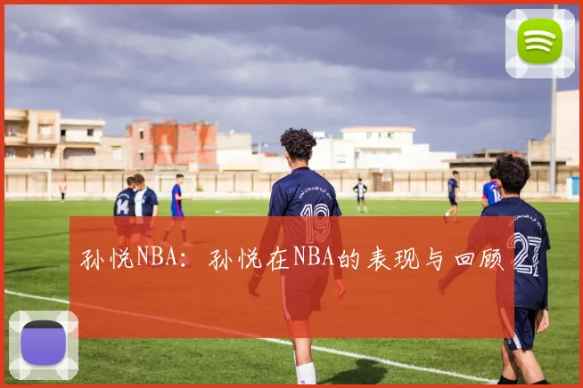 孙悦NBA：孙悦在NBA的表现与回顾